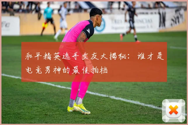 和平精英选手女友大揭秘:谁才是电竞男神的最佳拍档