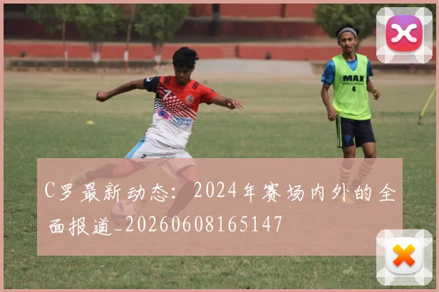 C罗最新动态：2024年赛场内外的全面报道_20260608165147