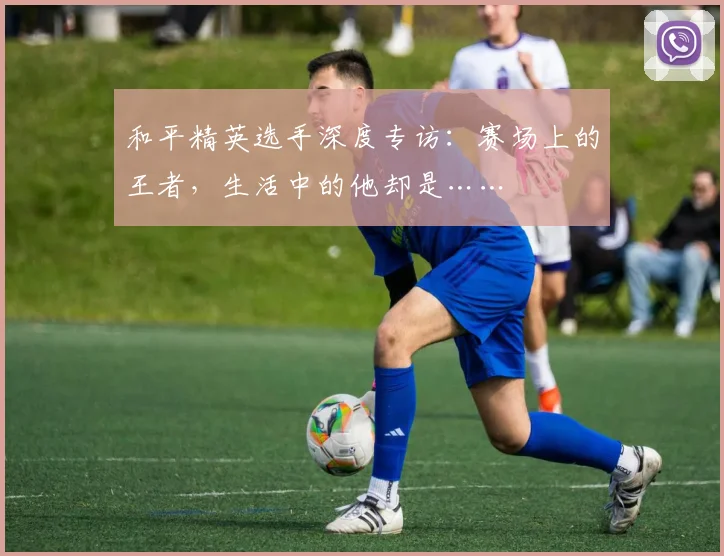 和平精英选手深度专访:赛场上的王者,生活中的他却是……