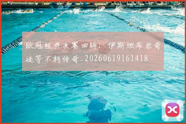 欧冠经典决赛回眸：伊斯坦布尔奇迹等不朽传奇_20260619161418