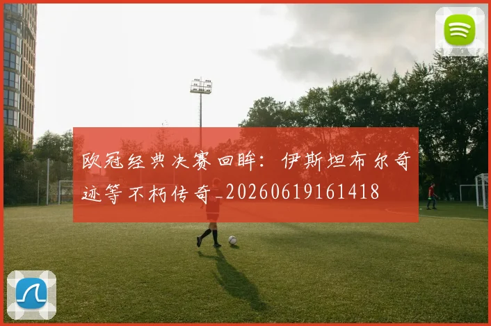 欧冠经典决赛回眸:伊斯坦布尔奇迹等不朽传奇_20260619161418