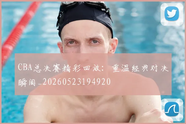 CBA总决赛精彩回放：重温经典对决瞬间_20260523194920