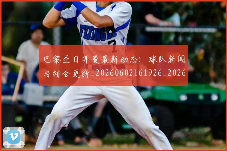 巴黎圣日耳曼最新动态:球队新闻与转会更新_20260602161926_20260704171053