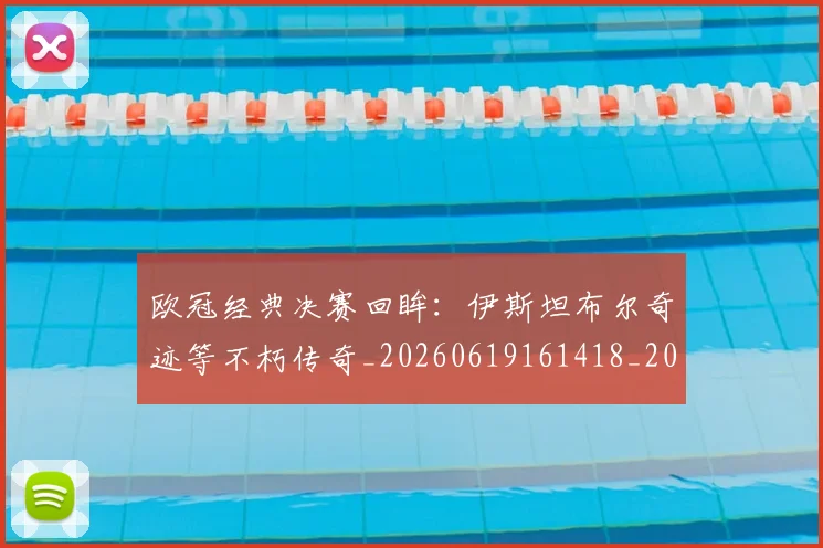 欧冠经典决赛回眸:伊斯坦布尔奇迹等不朽传奇_20260619161418_20260707151606