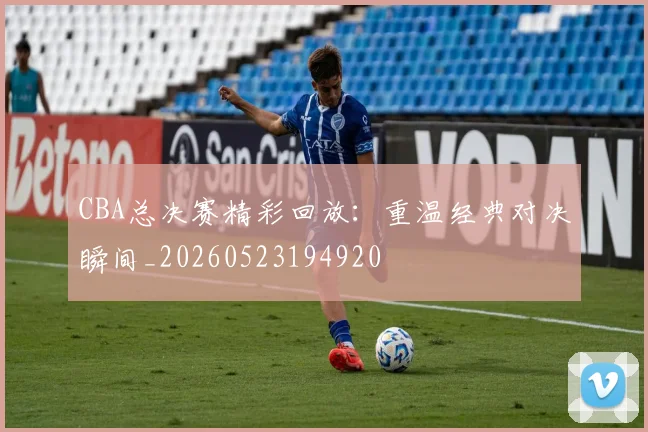 CBA总决赛精彩回放:重温经典对决瞬间_20260523194920