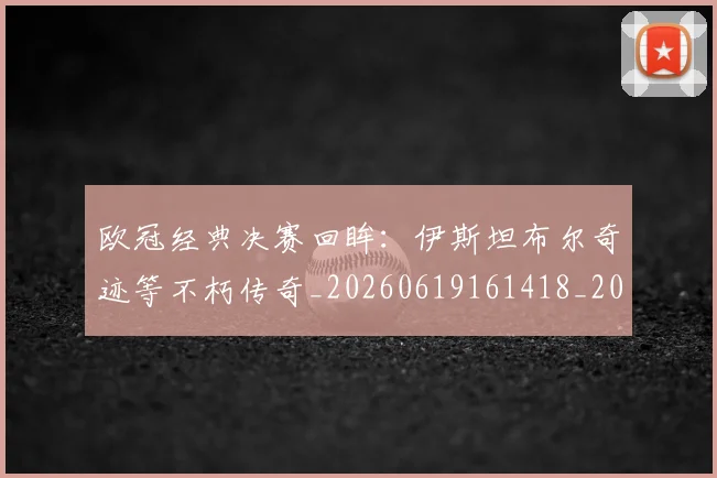 欧冠经典决赛回眸：伊斯坦布尔奇迹等不朽传奇_20260619161418_20260707151606
