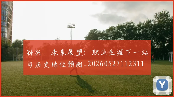 孙兴慜未来展望:职业生涯下一站与历史地位预测_20260527112311