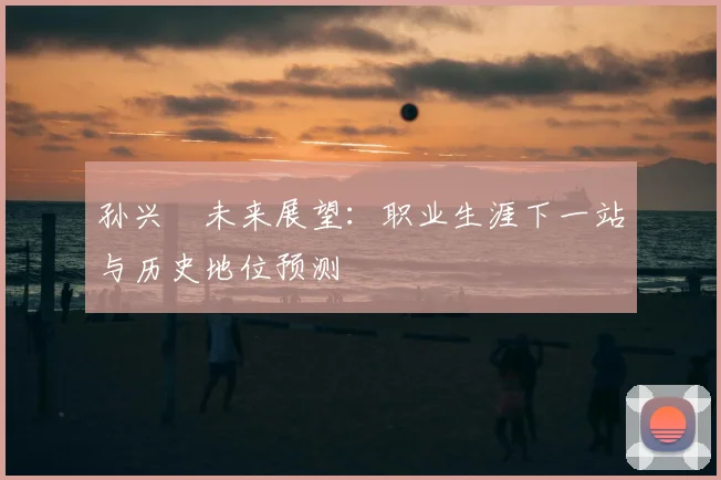 孙兴慜未来展望：职业生涯下一站与历史地位预测