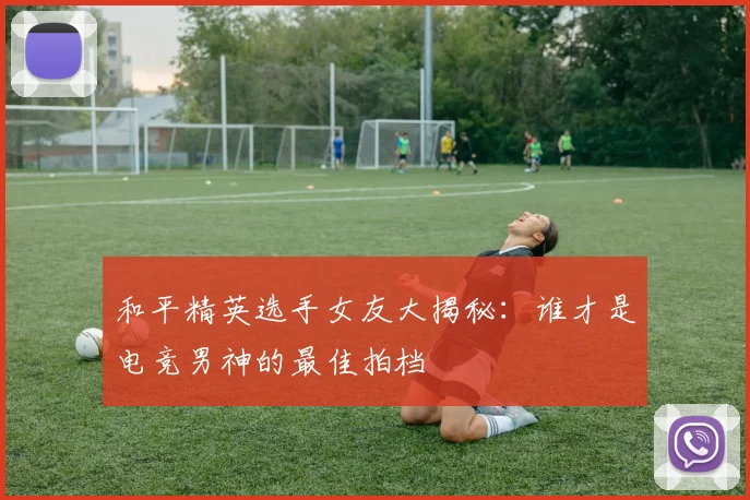 和平精英选手女友大揭秘：谁才是电竞男神的最佳拍档