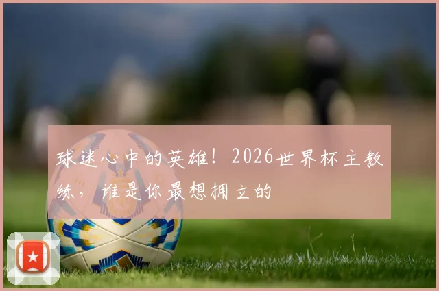 球迷心中的英雄!2026世界杯主教练,谁是你最想拥立的