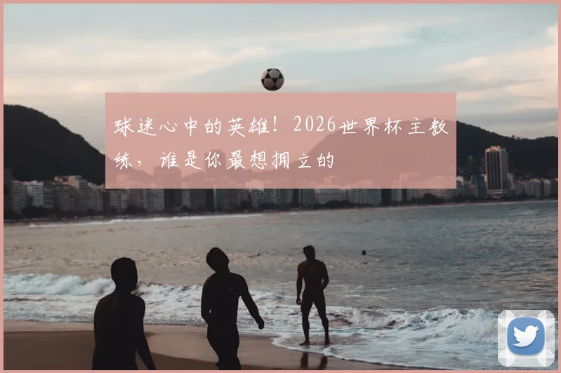 球迷心中的英雄！2026世界杯主教练，谁是你最想拥立的