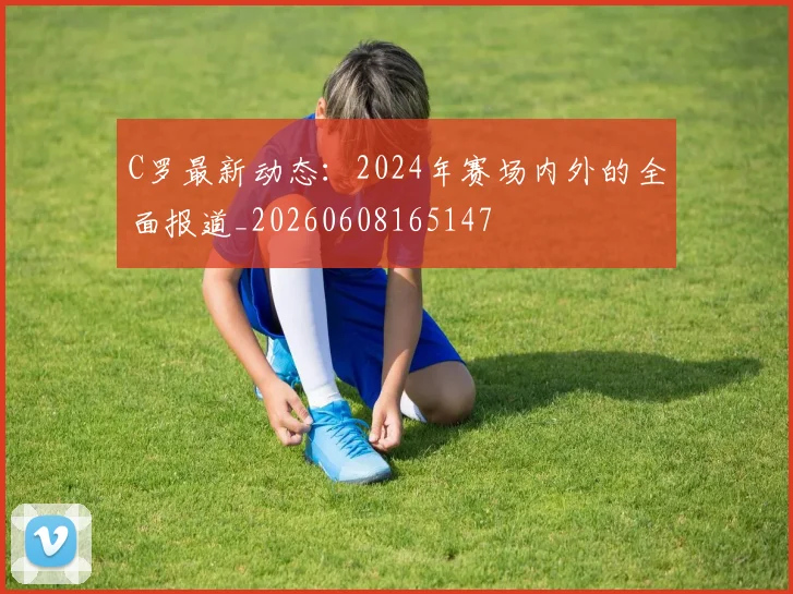 C罗最新动态：2024年赛场内外的全面报道_20260608165147