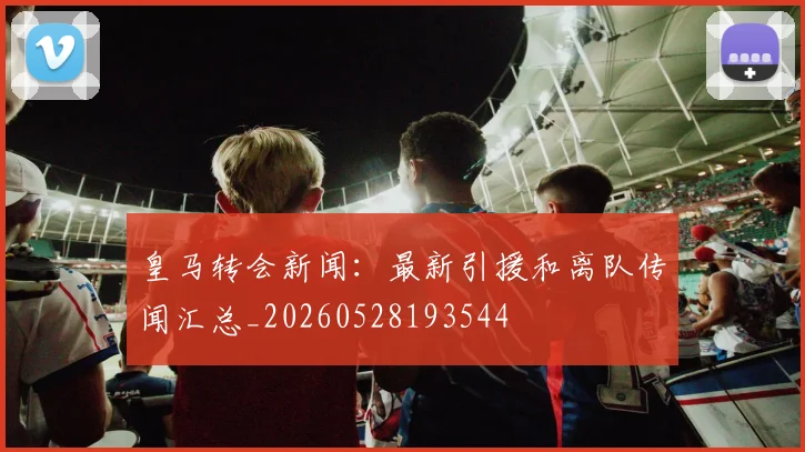 皇马转会新闻:最新引援和离队传闻汇总_20260528193544