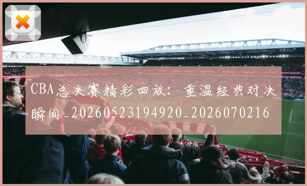 CBA总决赛精彩回放：重温经典对决瞬间_20260523194920_20260702164001