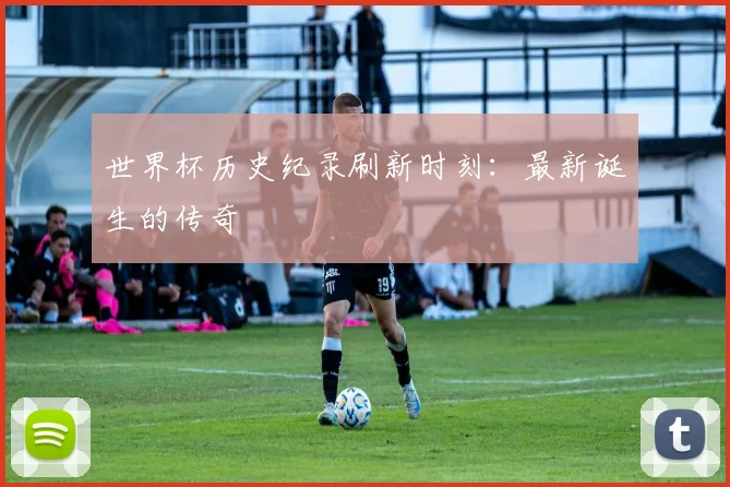 世界杯历史纪录刷新时刻:最新诞生的传奇