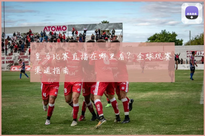 皇马比赛直播在哪里看?全球观赛渠道指南