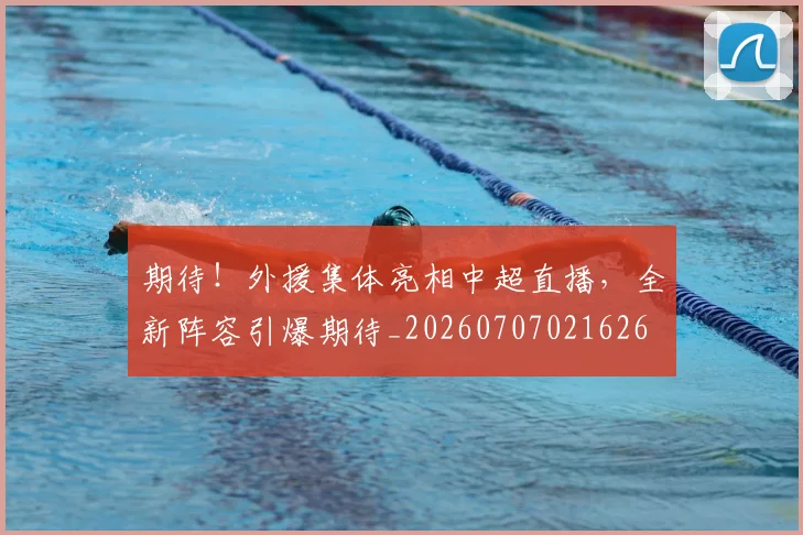 期待!外援集体亮相中超直播,全新阵容引爆期待_20260707021626