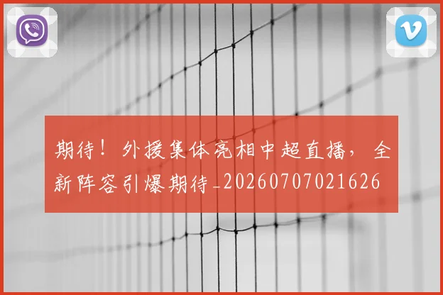 期待！外援集体亮相中超直播，全新阵容引爆期待_20260707021626