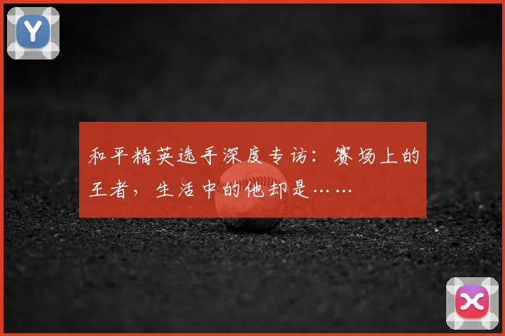 和平精英选手深度专访:赛场上的王者,生活中的他却是……