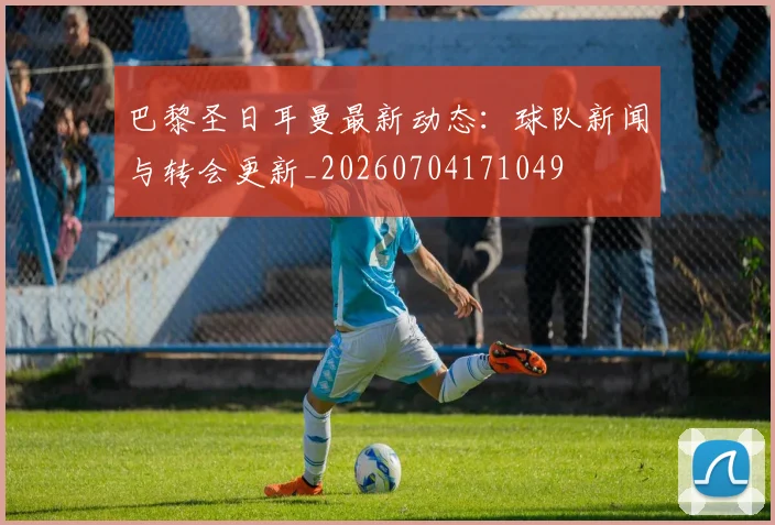 巴黎圣日耳曼最新动态：球队新闻与转会更新_20260704171049