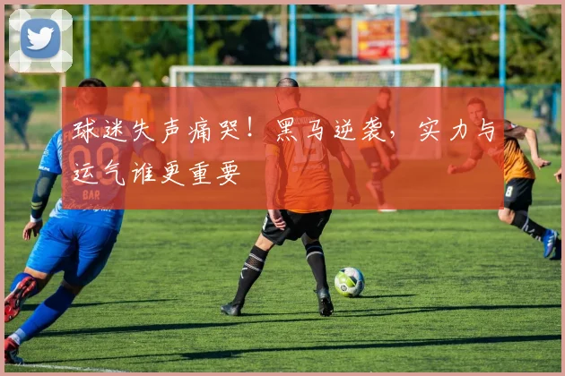 球迷失声痛哭！黑马逆袭，实力与运气谁更重要